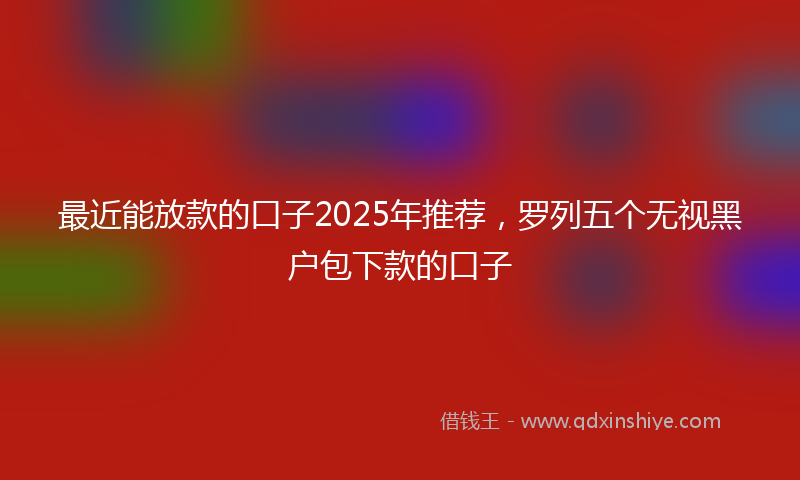 最近能放款的口子2025年推荐，罗列五个无视黑户包下款的口子