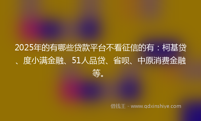 2025年的有哪些贷款平台不看征信的有：柯基贷、度小满金融、51人品贷、省呗、中原消费金融等。
