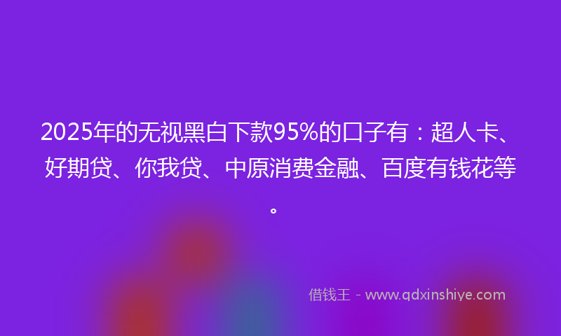 2025年的无视黑白下款95%的口子有：超人卡、好期贷、你我贷、中原消费金融、百度有钱花等。