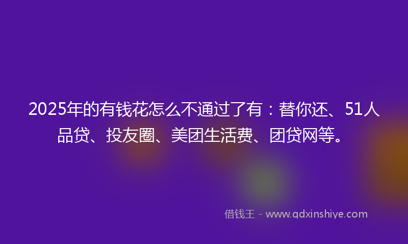 2025年的有钱花怎么不通过了有：替你还、51人品贷、投友圈、美团生活费、团贷网等。
