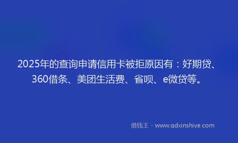2025年的查询申请信用卡被拒原因有：好期贷、360借条、美团生活费、省呗、e微贷等。