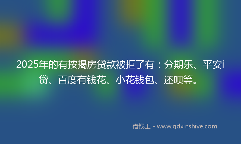2025年的有按揭房贷款被拒了有：分期乐、平安i贷、百度有钱花、小花钱包、还呗等。