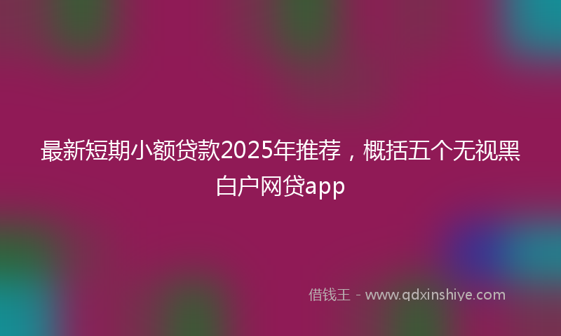 最新短期小额贷款2025年推荐，概括五个无视黑白户网贷app