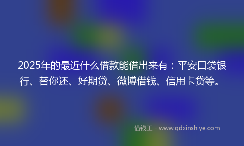 2025年的最近什么借款能借出来有：平安口袋银行、替你还、好期贷、微博借钱、信用卡贷等。