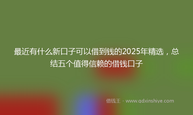 最近有什么新口子可以借到钱的2025年精选，总结五个值得信赖的借钱口子