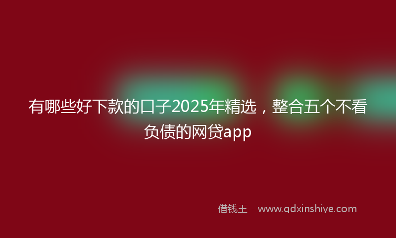 有哪些好下款的口子2025年精选，整合五个不看负债的网贷app
