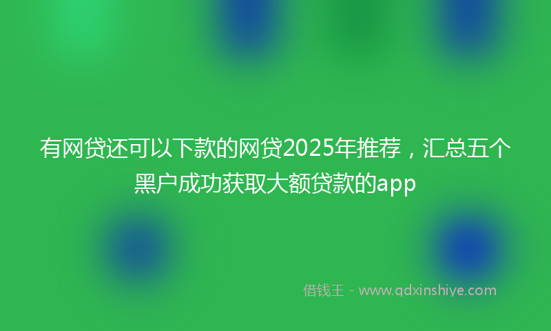 有网贷还可以下款的网贷2025年推荐，汇总五个黑户成功获取大额贷款的app