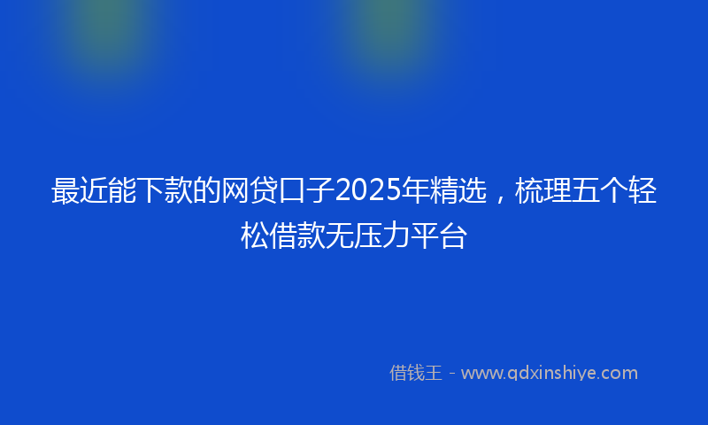 最近能下款的网贷口子2025年精选，梳理五个轻松借款无压力平台