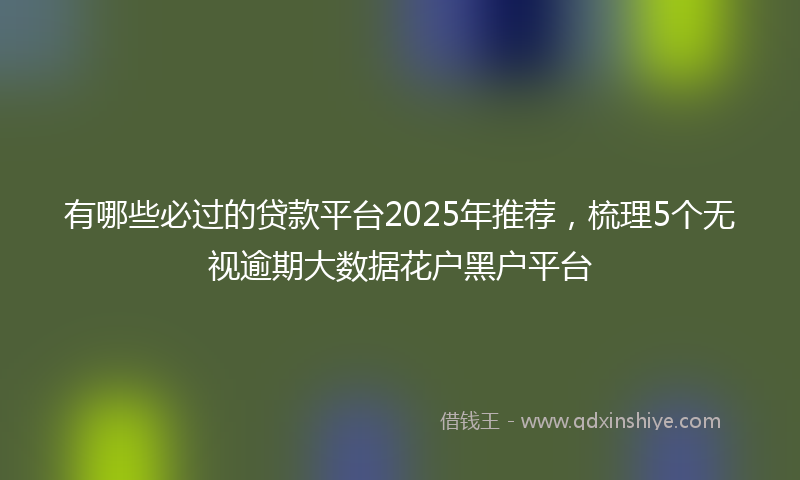 有哪些必过的贷款平台2025年推荐，梳理5个无视逾期大数据花户黑户平台