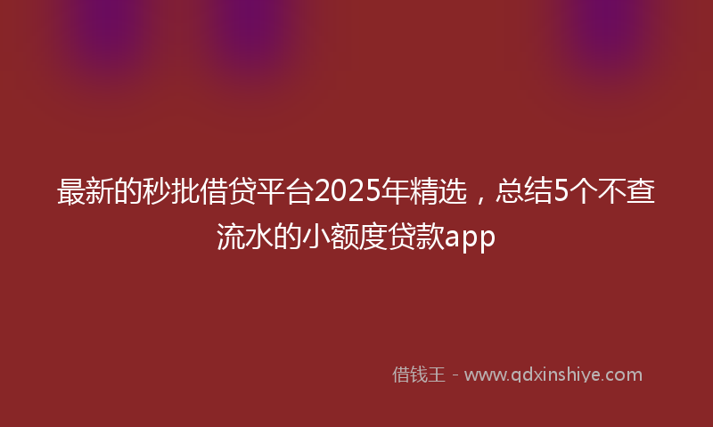 最新的秒批借贷平台2025年精选，总结5个不查流水的小额度贷款app
