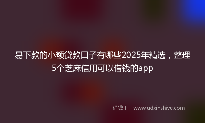 易下款的小额贷款口子有哪些2025年精选，整理5个芝麻信用可以借钱的app