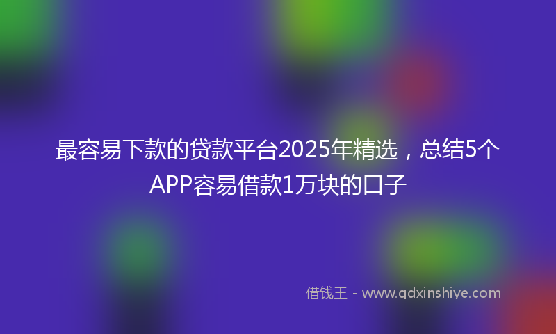 最容易下款的贷款平台2025年精选，总结5个APP容易借款1万块的口子