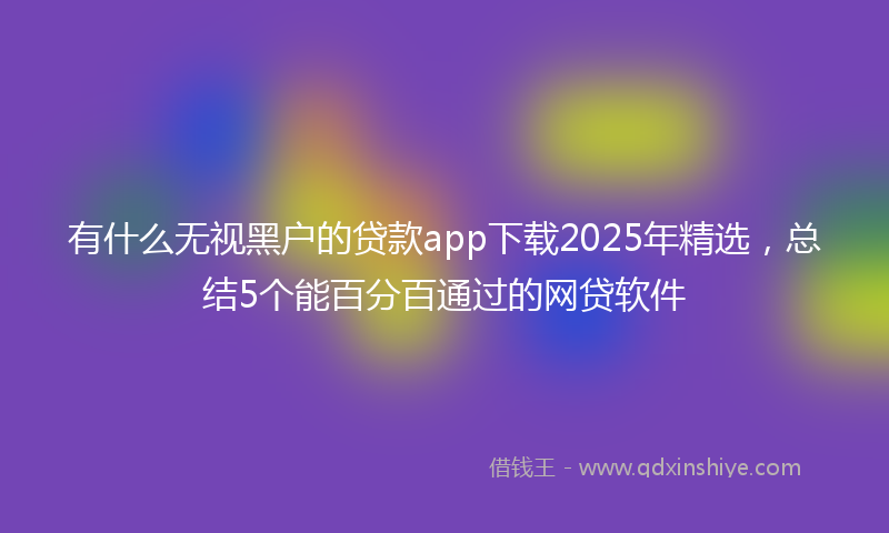 有什么无视黑户的贷款app下载2025年精选，总结5个能百分百通过的网贷软件