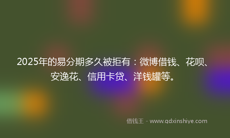 2025年的易分期多久被拒有：微博借钱、花呗、安逸花、信用卡贷、洋钱罐等。