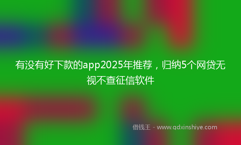有没有好下款的app2025年推荐，归纳5个网贷无视不查征信软件