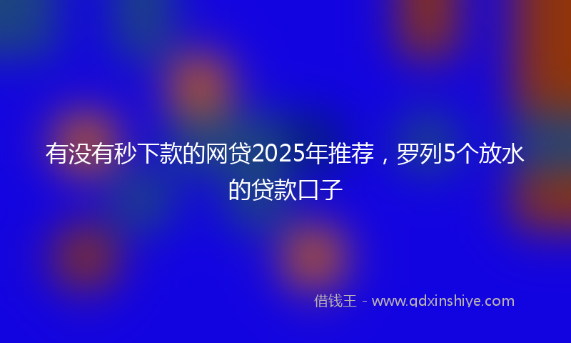 有没有秒下款的网贷2025年推荐，罗列5个放水的贷款口子