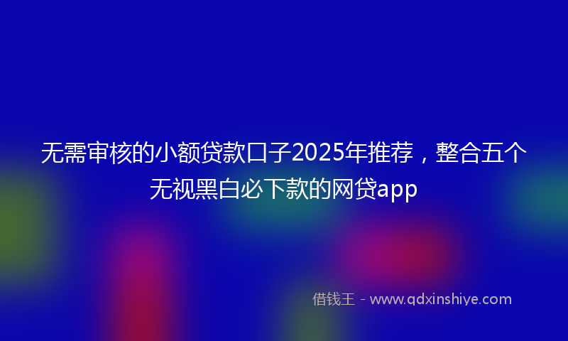 无需审核的小额贷款口子2025年推荐，整合五个无视黑白必下款的网贷app