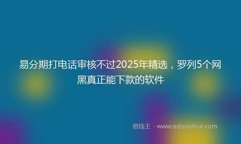 易分期打电话审核不过2025年精选，罗列5个网黑真正能下款的软件