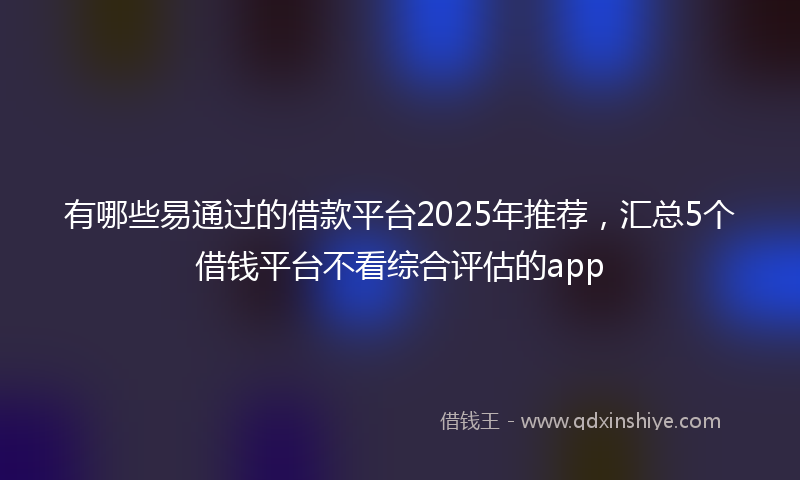 有哪些易通过的借款平台2025年推荐，汇总5个借钱平台不看综合评估的app