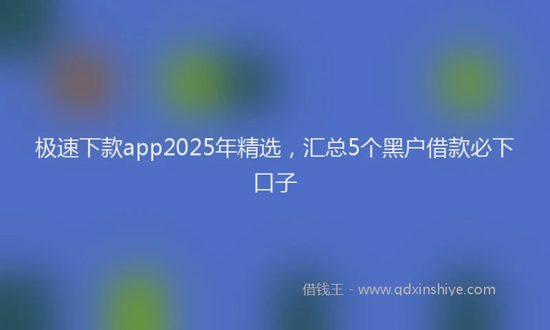 极速下款app2025年精选，汇总5个黑户借款必下口子