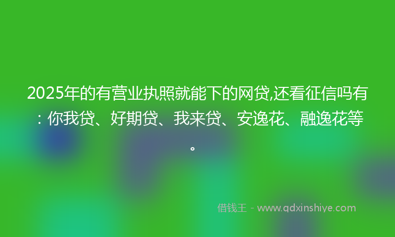 2025年的有营业执照就能下的网贷,还看征信吗有：你我贷、好期贷、我来贷、安逸花、融逸花等。