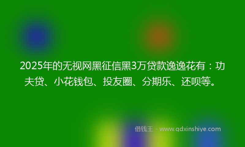 2025年的无视网黑征信黑3万贷款逸逸花有：功夫贷、小花钱包、投友圈、分期乐、还呗等。