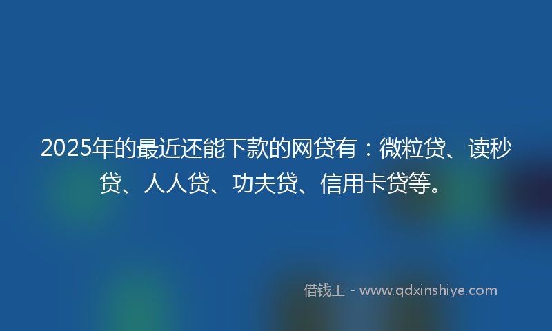 2025年的最近还能下款的网贷有：微粒贷、读秒贷、人人贷、功夫贷、信用卡贷等。