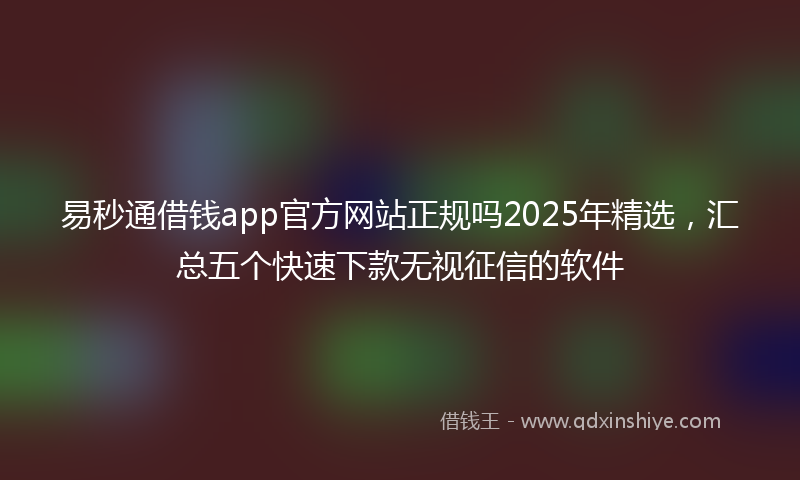 易秒通借钱app官方网站正规吗2025年精选，汇总五个快速下款无视征信的软件