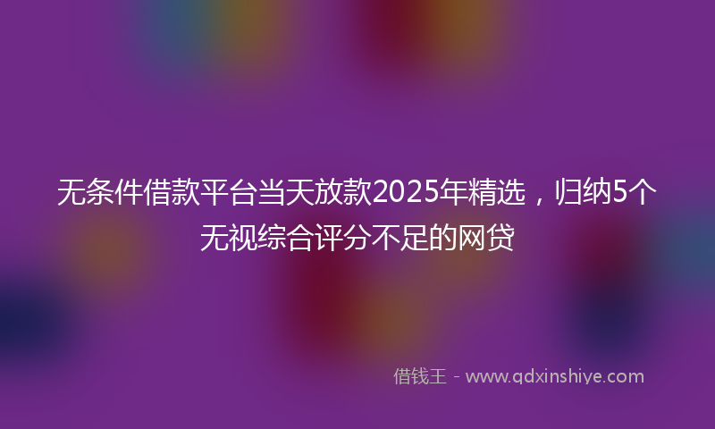 无条件借款平台当天放款2025年精选，归纳5个无视综合评分不足的网贷
