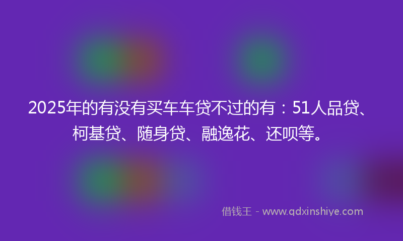 2025年的有没有买车车贷不过的有：51人品贷、柯基贷、随身贷、融逸花、还呗等。