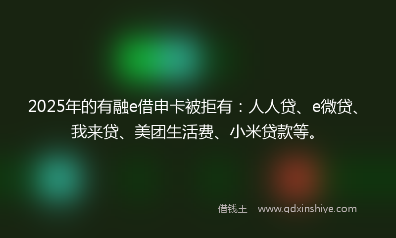 2025年的有融e借申卡被拒有：人人贷、e微贷、我来贷、美团生活费、小米贷款等。