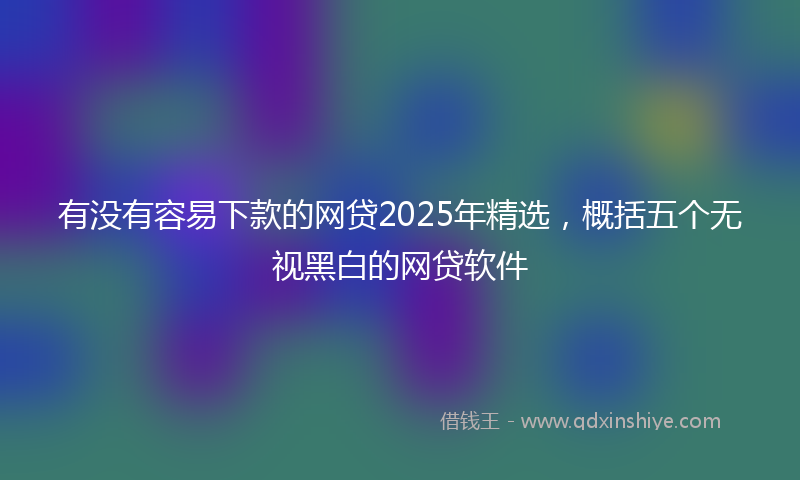 有没有容易下款的网贷2025年精选，概括五个无视黑白的网贷软件