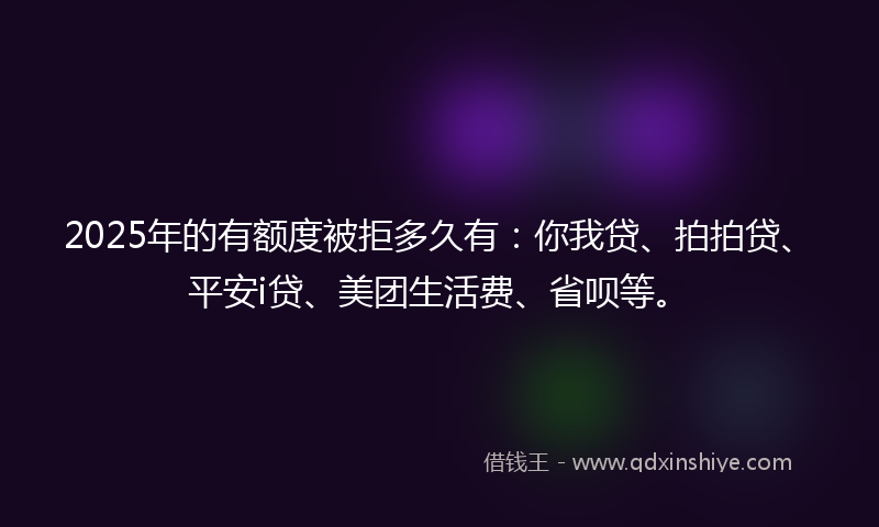 2025年的有额度被拒多久有：你我贷、拍拍贷、平安i贷、美团生活费、省呗等。