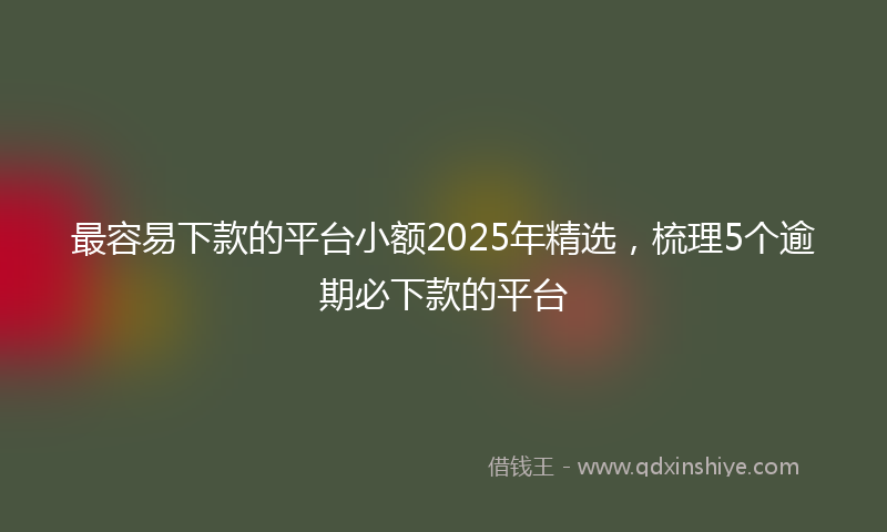 最容易下款的平台小额2025年精选，梳理5个逾期必下款的平台