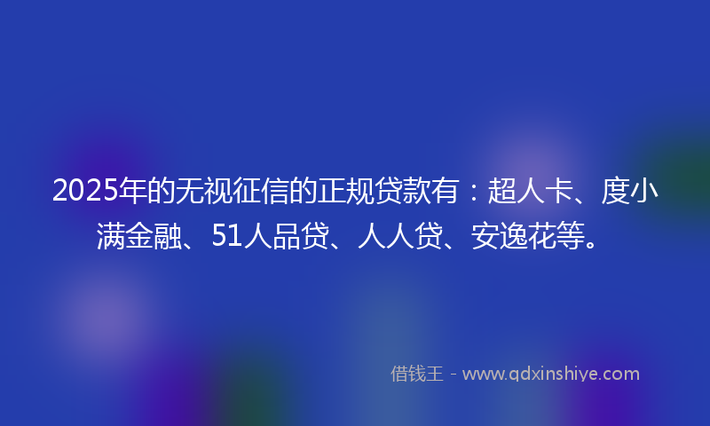 2025年的无视征信的正规贷款有：超人卡、度小满金融、51人品贷、人人贷、安逸花等。