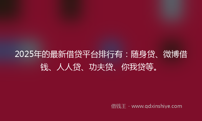 2025年的最新借贷平台排行有：随身贷、微博借钱、人人贷、功夫贷、你我贷等。