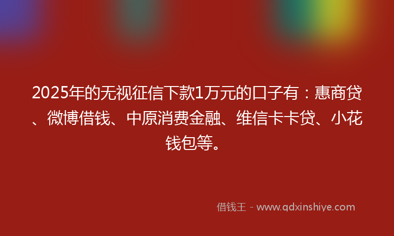 2025年的无视征信下款1万元的口子有：惠商贷、微博借钱、中原消费金融、维信卡卡贷、小花钱包等。