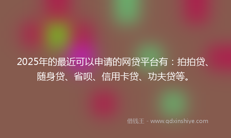 2025年的最近可以申请的网贷平台有：拍拍贷、随身贷、省呗、信用卡贷、功夫贷等。