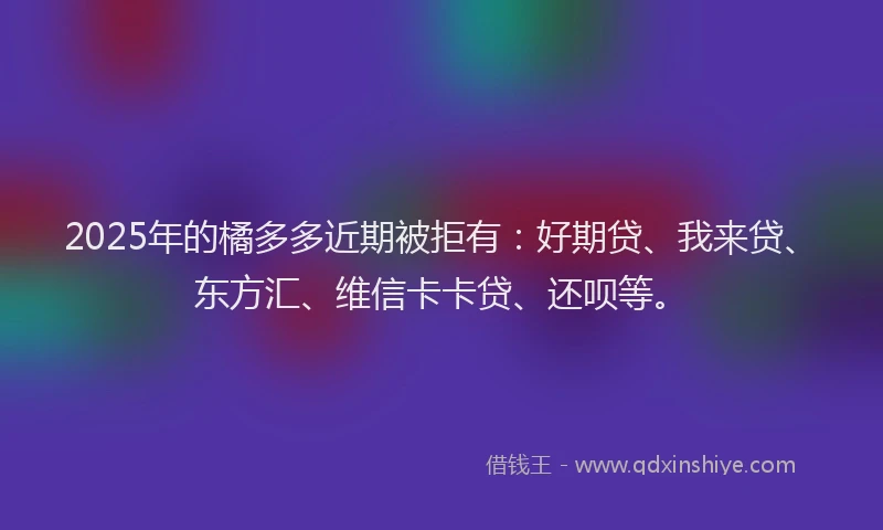 2025年的橘多多近期被拒有：好期贷、我来贷、东方汇、维信卡卡贷、还呗等。