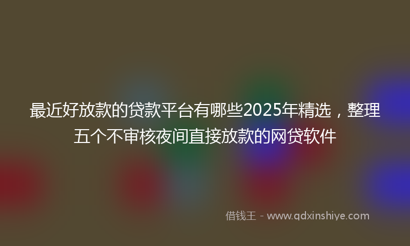 最近好放款的贷款平台有哪些2025年精选，整理五个不审核夜间直接放款的网贷软件
