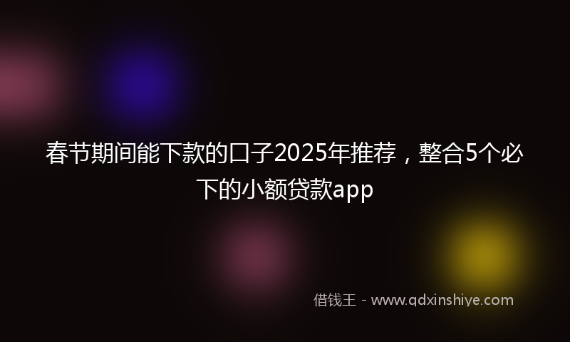春节期间能下款的口子2025年推荐，整合5个必下的小额贷款app