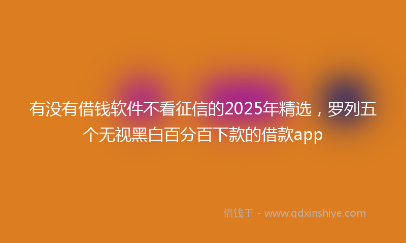 有没有借钱软件不看征信的2025年精选，罗列五个无视黑白百分百下款的借款app