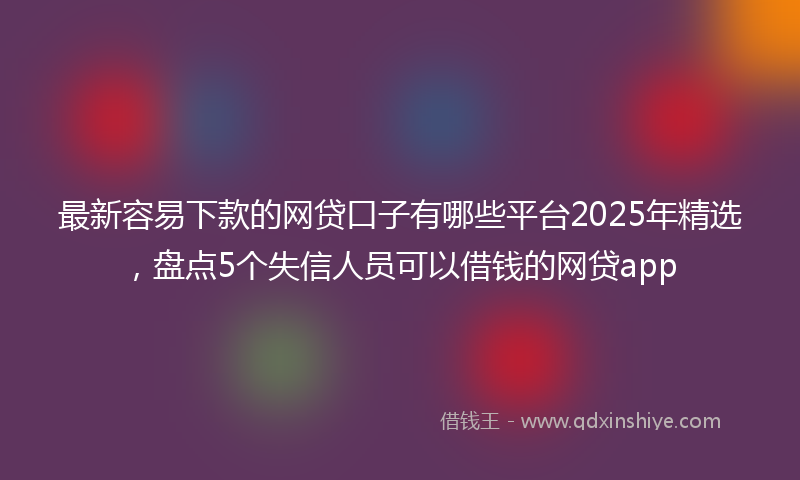 最新容易下款的网贷口子有哪些平台2025年精选，盘点5个失信人员可以借钱的网贷app
