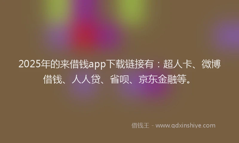 2025年的来借钱app下载链接有：超人卡、微博借钱、人人贷、省呗、京东金融等。