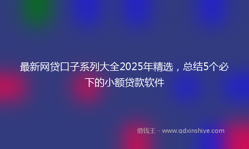 最新网贷口子系列大全2025年精选，总结5个必下的小额贷款软件