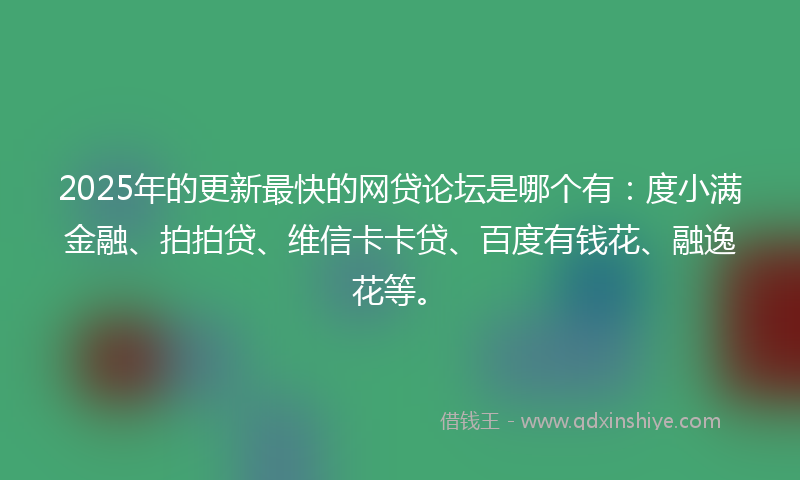 2025年的更新最快的网贷论坛是哪个有：度小满金融、拍拍贷、维信卡卡贷、百度有钱花、融逸花等。