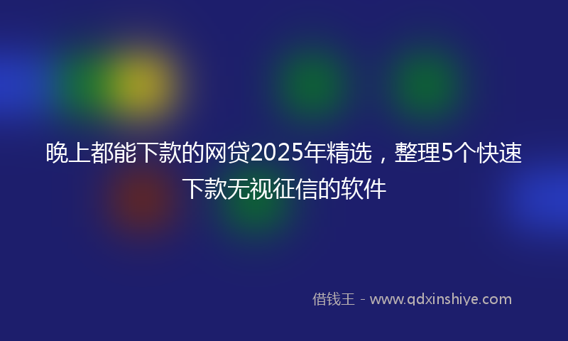 晚上都能下款的网贷2025年精选，整理5个快速下款无视征信的软件