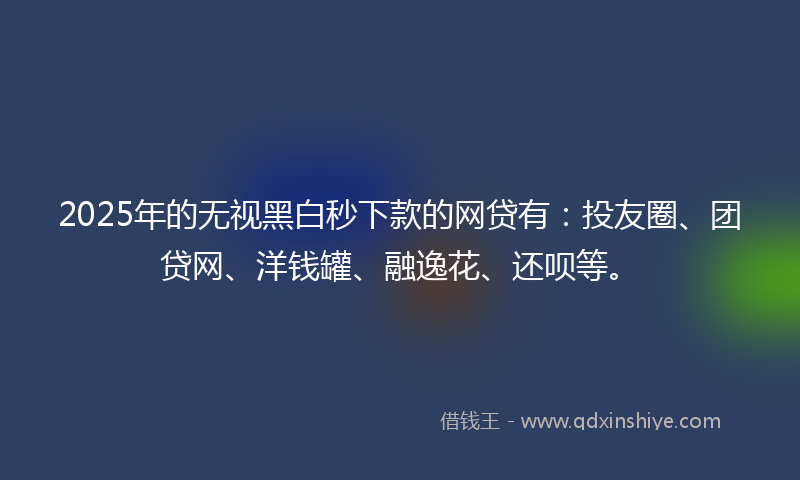 2025年的无视黑白秒下款的网贷有：投友圈、团贷网、洋钱罐、融逸花、还呗等。