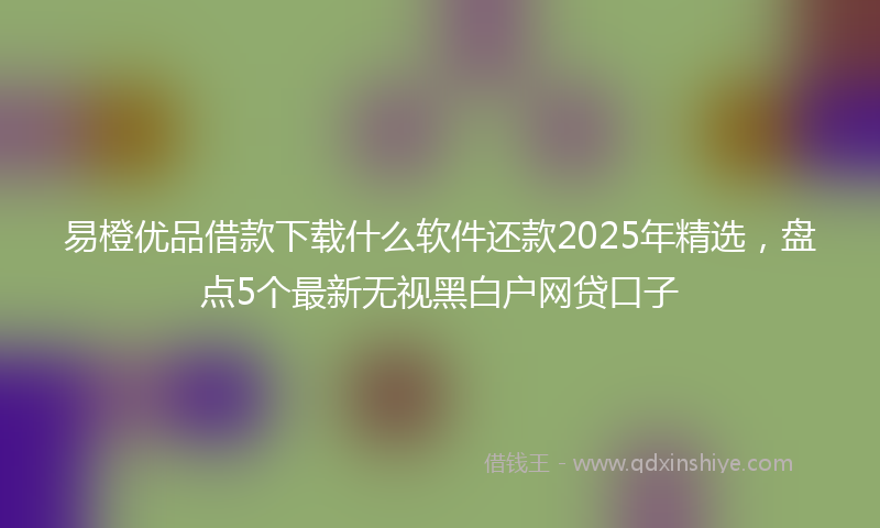易橙优品借款下载什么软件还款2025年精选，盘点5个最新无视黑白户网贷口子