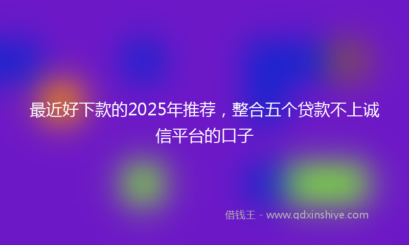 最近好下款的2025年推荐，整合五个贷款不上诚信平台的口子